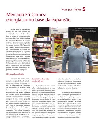 Mais por menos

Mercado Fri Carnes:
energia como base da expansão
                                                                                                               Paulo Roberto da Silva: investimento em
      Há 18 anos, o Mercado Fri                                                                            subestação permitiu transformar açougue em
Carnes era mais um açougue do                                                                                                        mercado completo
município fluminense de Cabo Frio.
Com o tempo, o empreendimento
do empresário Paulo Roberto da Silva
foi crescendo. A compra de lojas ao
redor e a obra recente de ampliação
do espaço – que, de 400m2, passou a
ter 1.600m2, divididos em dois anda-
res – transformaram o Fri Carnes em
um mercado completo. A expansão
teve a Ampla como um dos parceiros
fundamentais: para obter a energia
de qualidade que um estabelecimen-
to desse porte necessita, o Mercado
Fri Carnes contou com a distribuidora
                                                                                                                                              13
para a instalação de uma subestação
própria, que vem promovendo im-
portantes benefícios ao negócio.


Opção pela qualidade

      Alessandra dos Santos Costa,       Desafio transformado                      os benefícios já se fizeram sentir: Pau-
executiva responsável pelo atendi-       em benefícios                             lo Roberto estima uma economia de
mento ao Mercado Fri Carnes, ex-                                                   10% a 15% na conta de luz do es-
plica a necessidade de construção               O projeto apresentou um de-        tabelecimento, devido à redução de
de uma subestação no local: “Para        safio: a subestação deveria ser insta-    tarifa com o aumento de carga.
fornecer a energia necessária aos        lada no terceiro piso do prédio, quan-
equipamentos que seriam instalados       do o usual é o térreo. O equipamento             O empresário está seguro de
no mercado, como ar-condicionado         precisou ser içado até a altura neces-    que a subestação – primeira solução
central, o cliente precisava passar da   sária. “Além do espaço limitado, nos      de eficiência energética que adquiriu
categoria de baixa tensão (grupo B)      deparamos com o desafio de cons-          do Ampla Negócios – apoiará o cres-
para a de média tensão (grupo A).        truir uma subestação especial, abri-      cimento de seu mercado. “A instala-
Era imprescindível o aumento de car-     gada, com transformador a seco, que       ção me deu a garantia de que terei
ga”. A opção pela Ampla, segundo         demandou um trabalho ainda mais           energia de qualidade na minha loja”,
Paulo Roberto, teve como critério a      especial”, conta. O serviço foi finali-   afirma ele, que demonstrou sua satis-
qualidade. “Um colega empresário         zado com sucesso em dezembro do           fação com o atendimento: “O supor-
me recomendou muito a empresa e          ano passado dentro do cronograma          te que tenho da equipe da Ampla é
me senti seguro da qualidade do ser-     proposto, e, embora a obra no mer-        muito bom. Ligo para esclarecer dú-
viço prestado”, afirma o proprietário.   cado ainda não tenha sido concluída,      vidas e sempre sou bem atendido”.
 