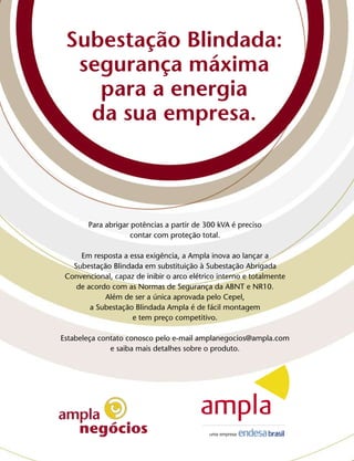 Subestação Blindada:
      segurança máxima
        para a energia
       da sua empresa.



            Para abrigar potências a partir de 300 kVA é preciso
2
                         contar com proteção total.

         Em resposta a essa exigência, a Ampla inova ao lançar a
       Subestação Blindada em substituição à Subestação Abrigada
     Convencional, capaz de inibir o arco elétrico interno e totalmente
        de acordo com as Normas de Segurança da ABNT e NR10.
                Além de ser a única aprovada pelo Cepel,
            a Subestação Blindada Ampla é de fácil montagem
                        e tem preço competitivo.

    Estabeleça contato conosco pelo e-mail amplanegocios@ampla.com
                  e saiba mais detalhes sobre o produto.
 