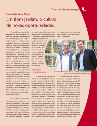 Transmissão de energia
Subestação Barra Alegre

Em Bom Jardim, o cultivo
de novas oportunidades
       O município de Bom Jardim,          de novos empreendimentos. Com a         em equipamentos mais modernos,
localizado na serra fluminense, ga-        determinação da Ampla de construir      mais sensíveis a picos de energia”,
nhou, em 6 de julho, energia elétrica      a subestação, as empresas locais têm    explica o empresário.
de qualidade superior. Isso porque a       condições de adquirir mais
Ampla inaugurou na cidade a subes-         equipamentos e mão de
tação Barra Alegre, com potência ins-      obra,    gerando   mais
talada de 15MVA e possibilidade de         receita e empregos
expansão para 66MVA. O investimen-         para a cidade”, afir-
to da distribuidora na construção da       ma. A energia de
subestação, de um trecho de linha de       melhor qualidade
transmissão em 138KV e de 8km de           atrai empresas de
rede de distribuição – R$ 6,9 milhões,     outros      estados,
no total – contribuirá para levar ener-    que estão em fase
gia com mais qualidade para os mais        final de negocia-
de 22 mil residentes no município.         ção para se instalar                                                                                         5
Além dos clientes residenciais, serão      no município.
beneficiadas as diversas indústrias lo-
cais e outras, que, com o crescimento      Ganhos para
de Bom Jardim, estudam levar suas          a produção industrial               O prefeito Affonso Henriques (à esq.) e Cristián Fierro, presidente da
                                                                                                Ampla, na inauguração da subestação Barra Alegre
fábricas para a região. “O empreen-
dimento vem ao encontro do plano                    As expectativas positivas de           Oswaldo Resende, diretor da
estratégico para o município, propi-       Affonso são compartilhadas por em-      empresa de embalagens CBS Elos do
ciando o crescimento do distrito in-       presários locais, como Rodrigo Bue-     Brasil – sediada na cidade de Arujá (SP)
dustrial, permitindo a conexão de no-      no, sócio-diretor da PlastSeven, pro-   desde 1987 e com crescimento anual
vos clientes e o aumento da demanda        dutora de embalagens flexíveis criada   de 20% ao ano –, lembra que, antes
contratada”, afirma André Barata, da       em Mogi-Guaçu (SP) em 1997, que         da subestação, a qualidade da energia
Diretoria Técnica da Ampla, respon-        ganhou outra unidade em Bom Jar-        de Bom Jardim praticamente impossi-
sável pelo processo de engenharia e        dim em 2007. “A subestação é fun-       bilitava a atividade industrial no muni-
obras de alta tensão.                      damental em nossa estratégia de         cípio. Os problemas de interrupção no
                                           crescimento imediato da produção e      fornecimento prejudicavam, além da
       Para o prefeito da cidade, Affon-   para o aumento da capacidade ins-       indústria, os moradores e o comércio
so Henriques, que compareceu à ceri-       talada a médio e longo prazos. Além     da região. “A construção da subesta-
mônia de inauguração, a subestação é       disso, vai permitir uma melhora subs-   ção resolveu os nossos problemas,
um marco na história do município e        tancial e imprescindível na qualidade   que eram sérios. Antes dela, durante
será fundamental para seu crescimen-       de nossos produtos”, afirma Rodrigo.    três anos, a energia caía frequente-
to. “Não fosse por ela, Bom Jardim         A solução também ajudará a empresa      mente, causando problemas de pro-
continuaria como estava há 50 anos:        a continuar investindo em tecnologia    dução e prejuízos. Hoje isso acabou,
sem energia de qualidade para gran-        de ponta, pela qual se tornou conhe-    pois temos uma energia excelente, de
des indústrias, impedindo a captação       cida. “Teremos condições de investir    primeiríssima qualidade”, atesta.
 