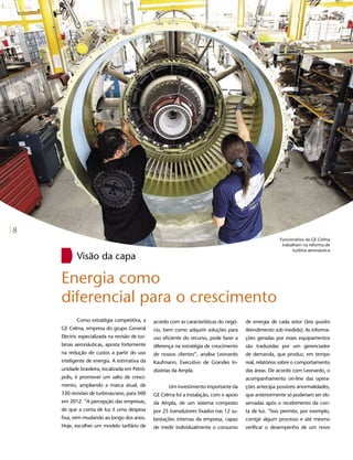 8
                                                                                                        Funcionários da GE Celma
                                                                                                         trabalham na reforma de
                                                                                                              turbina aeronáutica
           Visão da capa

    Energia como
    diferencial para o crescimento
           Como estratégia competitiva, a       acordo com as características do negó-   de energia de cada setor (leia quadro
    GE Celma, empresa do grupo General          cio, bem como adquirir soluções para     Atendimento sob medida). As informa-
    Electric especializada na revisão de tur-   uso eficiente do recurso, pode fazer a   ções geradas por esses equipamentos
    binas aeronáuticas, aposta fortemente       diferença na estratégia de crescimento   são traduzidas por um gerenciador
    na redução de custos a partir do uso        de nossos clientes”, analisa Leonardo    de demanda, que produz, em tempo
    inteligente de energia. A estimativa da     Kaufmann, Executivo de Grandes In-       real, relatórios sobre o comportamento
    unidade brasileira, localizada em Petró-    dústrias da Ampla.                       das áreas. De acordo com Leonardo, o
    polis, é promover um salto de cresci-                                                acompanhamento on-line das opera-
    mento, ampliando a marca atual, de                Um investimento importante da      ções antecipa possíveis anormalidades,
    330 revisões de turbinas/ano, para 500      GE Celma foi a instalação, com o apoio   que anteriormente só poderiam ser ob-
    em 2012. “A percepção das empresas,         da Ampla, de um sistema composto         servadas após o recebimento da con-
    de que a conta de luz é uma despesa         por 25 transdutores fixados nas 12 su-   ta de luz. “Isso permite, por exemplo,
    fixa, vem mudando ao longo dos anos.        bestações internas da empresa, capaz     corrigir algum processo e até mesmo
    Hoje, escolher um modelo tarifário de       de medir individualmente o consumo       verificar o desempenho de um novo
 