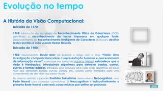 A História da Visão Computacional:
Década de 1980:
1982: Neurocientista David Marr ao publicar o artigo com o título “Visão: Uma
investigação computacional sobre a representação humana e processamento
de informação visual”, com base nas ideias de Hubel e Wiesel, estabelece que a
visão é hierárquica, introduzindo algoritmos para detectar bordas, cantos,
curvas e formas básicas. Introduziu uma estrutura para visão onde algoritmos de baixo
nível que detectam bordas, curvas, cantos, etc., usados como trampolins para uma
compreensão de alto nível dos dados visuais.
Década de 1970:
1974: Introdução da tecnologia de Reconhecimento Ótico de Caracteres (OCR),
permitindo o reconhecimento de textos impressos em qualquer fonte.
Desenvolvimento do Reconhecimento Inteligente de Caracteres (ICR) para decifrar
textos escritos à mão usando Redes Neurais.
No mesmo período o japonês Kunihiko Fukushima desenvolve a Neocognitron, uma
Rede Neural com camadas convolutivas. O Neocognitron é indiscutivelmente a
primeira Rede Neural com reais característica que define ser profundo.
Evolução no tempo
 