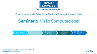 Fundamentos de Ciência de Dados e Inteligência Artificial
Colaboradores: André Amaral e Ronaldo Maciel
Facilitador: Éldman Nunes
Introdução Fundamentos
Evolução no
tempo
Aplicações
Práticas
Seminário:VisãoComputacional
Considerações
Finais
2024
 