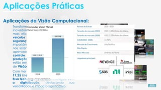Aplicações da Visão Computacional:
Transformando setores com aplicações
inovadoras, como diagnósticos médicos
mais eficientes, alertas antecipados em
veículos autônomos, revolucionando a
segurança pública, explora a
importância da detecção de pedestres
nos sistemas de transporte inteligente e
aprimoramento da indústria, como o
controle de qualidade em linhas de
produção, são alguns dos setores que
estão sendo impulsionados por algoritmos
de Visão Computacional.
Com mercado projetado para atingir US$
17,25 bi em 2024 e US$ 39 bi para 2029.
Essa tecnologia redefine a interação com
a digitalização, destacando sua
versatilidade e impacto significativo.
Aplicações Práticas
 