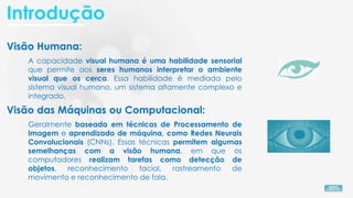 Visão Humana:
A capacidade visual humana é uma habilidade sensorial
que permite aos seres humanos interpretar o ambiente
visual que os cerca. Essa habilidade é mediada pelo
sistema visual humano, um sistema altamente complexo e
integrado.
Visão das Máquinas ou Computacional:
Geralmente baseada em técnicas de Processamento de
Imagem e aprendizado de máquina, como Redes Neurais
Convolucionais (CNNs). Essas técnicas permitem algumas
semelhanças com a visão humana, em que os
computadores realizam tarefas como detecção de
objetos, reconhecimento facial, rastreamento de
movimento e reconhecimento de fala.
Introdução
 