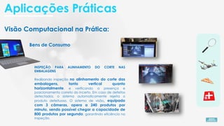 Visão Computacional na Prática:
Bens de Consumo
INSPEÇÃO PARA ALINHAMENTO DO CORTE NAS
EMBALAGENS
Realizando inspeção no alinhamento do corte das
embalagens, tanto vertical quanto
horizontalmente, e verificando a presença e
posicionamento correto do incerto. Em caso de defeitos
detectados, o sistema automaticamente rejeita o
produto defeituoso. O sistema de visão, equipado
com 3 câmeras, opera a 240 produtos por
minuto, sendo possível chegar a capacidade de
800 produtos por segundo, garantindo eficiência na
inspeção.
Aplicações Práticas
 