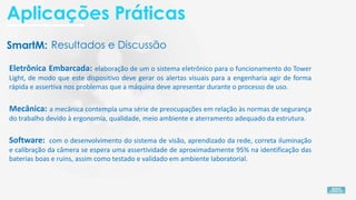 SmartM:
Eletrônica Embarcada: elaboração de um o sistema eletrônico para o funcionamento do Tower
Light, de modo que este dispositivo deve gerar os alertas visuais para a engenharia agir de forma
rápida e assertiva nos problemas que a máquina deve apresentar durante o processo de uso.
Software: com o desenvolvimento do sistema de visão, aprendizado da rede, correta iluminação
e calibração da câmera se espera uma assertividade de aproximadamente 95% na identificação das
baterias boas e ruins, assim como testado e validado em ambiente laboratorial.
Mecânica: a mecânica contempla uma série de preocupações em relação às normas de segurança
do trabalho devido à ergonomia, qualidade, meio ambiente e aterramento adequado da estrutura.
Resultados e Discussão
Aplicações Práticas
 