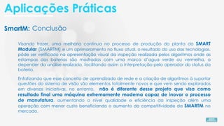 SmartM:
Visando trazer, uma melhoria continua no processo de produção da planta da SMART
Modular (SMARTM) e um aprimoramento no fluxo atual, o resultado do uso das tecnologias,
pôde ser verificado na apresentação visual da inspeção realizada pelos algoritmos onde as
estampas das baterias são mostradas com uma marca d’agua verde ou vermelha, a
depender da análise realizada, facilitando assim a interpretação pelo operador do status da
bateria.
Enfatizando que esse conceito de aprendizado de rede e a criação de algoritmos à suportar
questões do sistema de visão são elementos totalmente novos e que vem sendo explorados
em diversas iniciativas, no entanto, não é diferente desse projeto que visa como
resultado final uma máquina extremamente moderna capaz de inovar o processo
de manufatura, aumentando o nível qualidade e eficiência da inspeção além uma
operação com menor custo beneficiando o aumento da competitividade da SMARTM no
mercado.
Conclusão
Aplicações Práticas
 