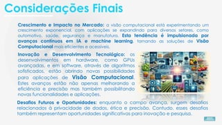 Crescimento e Impacto no Mercado: a visão computacional está experimentando um
crescimento exponencial, com aplicações se expandindo para diversos setores, como
automotivo, saúde, segurança e manufatura. Esta tendência é impulsionada por
avanços contínuos em IA e machine learning, tornando as soluções de Visão
Computacional mais eficientes e acessíveis.
Inovação e Desenvolvimento Tecnológico: os
desenvolvimentos em hardware, como GPUs
avançadas, e em software, através de algoritmos
sofisticados, estão abrindo novas possibilidades
para aplicações de Visão Computacional.
Estes avanços estão não apenas melhorando a
eficiência e precisão mas também possibilitando
novas funcionalidades e aplicações.
Desafios Futuros e Oportunidades: enquanto o campo avança, surgem desafios
relacionados à privacidade de dados, ética e precisão. Contudo, esses desafios
também representam oportunidades significativas para inovação e pesquisa.
Considerações Finais
 