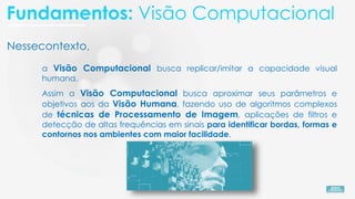 Nessecontexto,
a Visão Computacional busca replicar/imitar a capacidade visual
humana.
Assim a Visão Computacional busca aproximar seus parâmetros e
objetivos aos da Visão Humana, fazendo uso de algoritmos complexos
de técnicas de Processamento de Imagem, aplicações de filtros e
detecção de altas frequências em sinais para identificar bordas, formas e
contornos nos ambientes com maior facilidade.
Fundamentos: Visão Computacional
 