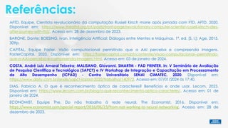 Referências:
BARONE, Dante; BOESING, Ivan. Inteligência Artificial: Diálogos entre Mentes e Máquinas. 1ª. ed. [S. l.]: Age, 2015.
309p.
AFTD, Equipe. Cientista revolucionário da computação Russell Kirsch morre após jornada com FTD. AFTD, 2020.
Disponível em: https://www.theaftd.org/pt/posts/front-page/revolutionary-computer-scientist-russell-kirsch-dies-
after-journey-with-ftd/. Acesso em: 28 de dezembro de 2023.
CAPITAL, Equipe Faster. Visão computacional permitindo que a AAI perceba e compreenda imagens.
FasterCapital, 2023. Disponível em: https://fastercapital.com/pt/contente/Visao-computacional--permitindo-
que-a-AAI-perceba-e-compreenda-imagens.html. Acesso em: 03 de janeiro de 2024.
DIAS, Fabricio A. O que é reconhecimento óptico de caracteres? Benefícios e onde usar. Lecom, 2023.
Disponível em: https://www.lecom.com.br/blog/o-que-reconhecimento-optico-caracteres/. Acesso em: 01 de
janeiro de 2024.
ECONOMIST, Equipe The. Do não trabalho à rede neural. The Economist, 2016. Disponível em:
https://www.economist.com/special-report/2016/06/23/from-not-working-to-neural-networking. Acesso em: 28 de
dezembro de 2023.
COSTA, André Luiz Amaral Teixeira; MALISANO, Giovanni. SMARTM - PAD PRINTER. In: V Seminário de Avaliação
de Pesquisa Científica e Tecnológica (SAPCT) e IV Workshop de Integração e Capacitação em Processamento
de Alto Desempenho (ICPAD) - Centro Universitário SENAI CIMATEC, 2020. Disponível em:
https://www.doity.com.br/anais/sapct-icpad-2020/trabalho/140972. Acesso em: 07/01/2024 às 17:40.
 