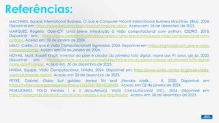 Referências:
PEYRÉ, Gabriel. Oldies but goldies: Jianbo Shi and Jitendra Malik… . X, 2020. Disponível em:
https://twitter.com/gabrielpeyre/status/1263333700248338432 . Acesso em: 02 de janeiro de 2024.
MARQUES, Rogério. OpenCV: Uma breve introdução à visão computacional com python. CEDRO, 2018.
Disponível em: https://www.cedrotech.com/blog/opencv-uma-breve-introducao-visao-computacional-com-
python/. Acesso em: 02 de janeiro de 2024.
MELO, Carlos. O que é Visão Computacional? Sigmoidal, 2023. Disponível em: https://sigmoidal.ai/o-que-e-visao-
computacional/. Acesso em: 04 de janeiro de 2024.
MACHINES, Equipe International Business. O que é Computer Vision? International Business Machines (IBM), 2024.
Disponível em: https://www.ibm.com/br-pt/topics/computer-vision. Acesso em: 26 de dezembro de 2023.
NVIDIA, Equipe. Visão Computacional. NVidia, 2024. Disponível em: https://www.nvidia.com/pt-br/glossary/data-
science/computer-vision/. Acesso em: 26 de dezembro de 2023.
PIORMONTEZ. YOLO Versões 1 e 2 (Arquitetura). Visão Computacional (VC), 2024. Disponível em:
https://visaocomputacional.com.br/yolo-versoes-1-e-2-arquitetura/. Acesso em: 28 de dezembro de 2023.
NOVAK, Matt. Russell Kirsch, inventor do pixel e criador da primeira foto digital, morre aos 91 anos. giz_br, 2020.
Disponível em: https://gizmodo.uol.com.br/russell-kirsch-inventor-do-pixel-e-criador-da-primeira-foto-digital-
morre-aos-91-anos/. Acesso em: 30 de dezembro de 2023.
 