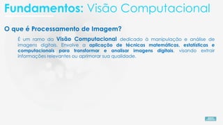 O que é Processamento de Imagem?
É um ramo da Visão Computacional dedicado à manipulação e análise de
imagens digitais. Envolve a aplicação de técnicas matemáticas, estatísticas e
computacionais para transformar e analisar imagens digitais, visando extrair
informações relevantes ou aprimorar sua qualidade.
Fundamentos: Visão Computacional
 