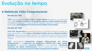 A História da Visão Computacional:
Década de 1950:
1959: os neurofisiologistas David Hubel e Torsten Wiesel descreveram, em publicação
com o título “Campos receptivos de neurônios únicos no córtex estriado do gato”
começaram a colaborar na observação de respostas cerebrais a imagens em gatos,
destacando o processamento inicial de formas simples como bordas.
Década de 1960:
1959-1963: Russell Kirsch desenvolveu dispositivo que permitia transformar imagens em
grades de números - então surge a linguagem binária que as máquinas podiam
entender. E por causa do trabalho dele que na atualidade é possível processar imagens
digitais de variadas formas. Desenvolvimento da primeira tecnologia de digitalização de
imagens.
1963: Computadores transformam imagens bidimensionais em formas
tridimensionais e o surgimento da Inteligência Artificial (IA) como campo
acadêmico. O doutorando, Lawrence Roberts em sua publicação “Percepção
mecânica de sólidos tridimensionais” discute amplamente sobre o tema e é
considerado um dos precursores da Visão Computacional moderna.
A História:
Evolução no tempo
 