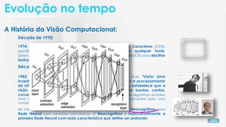 A História da Visão Computacional:
Década de 1980:
1982: Neurocientista David Marr ao publicar o artigo com o título “Visão: Uma
investigação computacional sobre a representação humana e processamento
de informação visual”, com base nas ideias de Hubel e Wiesel, estabelece que a
visão é hierárquica, introduzindo algoritmos para detectar bordas, cantos,
curvas e formas básicas. Introduziu uma estrutura para visão onde algoritmos de baixo
nível que detectam bordas, curvas, cantos, etc., usados como trampolins para uma
compreensão de alto nível dos dados visuais.
Década de 1970:
1974: Introdução da tecnologia de Reconhecimento Ótico de Caracteres (OCR),
permitindo o reconhecimento de textos impressos em qualquer fonte.
Desenvolvimento do Reconhecimento Inteligente de Caracteres (ICR) para decifrar
textos escritos à mão usando Redes Neurais.
No mesmo período o japonês Kunihiko Fukushima desenvolve a Neocognitron, uma
Rede Neural com camadas convolutivas. O Neocognitron é indiscutivelmente a
primeira Rede Neural com reais característica que define ser profundo.
Evolução no tempo
 