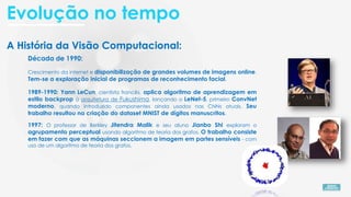 A História da Visão Computacional:
Década de 1990:
Crescimento da internet e disponibilização de grandes volumes de imagens online.
Tem-se a exploração inicial de programas de reconhecimento facial.
1989-1990: Yann LeCun, cientista francês, aplica algoritmo de aprendizagem em
estilo backprop à arquitetura de Fukushima, lançando o LeNet-5, primeiro ConvNet
moderno, quando introduzido componentes ainda usados nas CNNs atuais. Seu
trabalho resultou na criação do dataset MNIST de dígitos manuscritos.
1997: O professor de Berkley Jitendra Malik e seu aluno Jianbo Shi exploram o
agrupamento perceptual usando algoritmo de teoria dos grafos. O trabalho consiste
em fazer com que as máquinas seccionem a imagem em partes sensíveis - com
uso de um algoritmo de teoria dos grafos.
Evolução no tempo
 