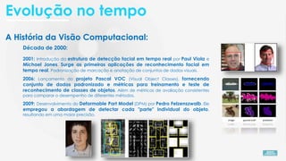 A História da Visão Computacional:
Década de 2000:
2001: Introdução da estrutura de detecção facial em tempo real por Paul Viola e
Michael Jones. Surge as primeiras aplicações de reconhecimento facial em
tempo real. Padronização de marcação e anotação de conjuntos de dados visuais.
2009: Desenvolvimento do Deformable Part Model (DPM) por Pedro Felzenszwalb. Ele
empregou a abordagem de detectar cada "parte" individual do objeto,
resultando em uma maior precisão.
2006: Lançamento do projeto Pascal VOC (Visual Object Classes), fornecendo
conjunto de dados padronizado e métricas para treinamento e teste de
reconhecimento de classes de objetos. Além de métricas de avaliação consistentes
para comparar o desempenho de diferentes métodos.
Evolução no tempo
 