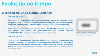 A História da Visão Computacional:
Década de 2010:
2010: Início da Competição de Reconhecimento Visual em Grande Escala
ImageNet (ILSVRC), com isso, a disponibilidade do conjunto de dados ImageNet,
base para Redes Neurais Convolucionais (CNNs) e modelos de Deep Learning.
2012: Equipe da Universidade de Toronto inscreve a CNN AlexNet no ILSVRC, marcando
um ponto de virada na popularidade das Redes Neurais
Convolucionais (reduzindo significativamente as taxas de erro). AlexNet nome dado arquitetura de
rede neural convolucional (CNN),
projetada por Alex Krizhevsky.
Década de 2020:
Os avanços em Redes Neurais Convolucionais (CNNs) e técnicas de Deep Learning
permite o aumento da precisão em identificação e classificação de objetos,
superando a capacidade humana em certas tarefas de reação a estímulos
visuais e o continuo desenvolvimento de novos conjuntos de dados e aplicações práticas
em diversas áreas.
Evolução no tempo
 