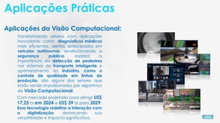 Aplicações da Visão Computacional:
Transformando setores com aplicações
inovadoras, como diagnósticos médicos
mais eficientes, alertas antecipados em
veículos autônomos, revolucionando a
segurança pública, explora a
importância da detecção de pedestres
nos sistemas de transporte inteligente e
aprimoramento da indústria, como o
controle de qualidade em linhas de
produção, são alguns dos setores que
estão sendo impulsionados por algoritmos
de Visão Computacional.
Com mercado projetado para atingir US$
17,25 bi em 2024 e US$ 39 bi para 2029.
Essa tecnologia redefine a interação com
a digitalização, destacando sua
versatilidade e impacto significativo.
Aplicações Práticas
 