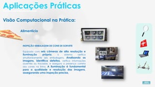 Visão Computacional na Prática:
Alimentício
INSPEÇÃO EMBALAGEM DE CONE DE SORVETE
Equipado com seis câmeras de alta resolução e
iluminação própria, o sistema verifica
simultaneamente seis embalagens. Analisando as
imagens, identifica defeitos, verifica informações
ausentes ou trocadas, e assegura a presença correta
dos cones na linha. A iluminação é fundamental
para a qualidade e resolução das imagens,
assegurando uma inspeção precisa.
Aplicações Práticas
 
