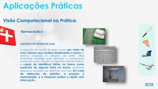 Visão Computacional na Prática:
Farmacêutico
INSPEÇÃO NO TECIDO DE GAZE
A inspeção do tecido de gaze ocorre por meio de
uma câmera que analisa diretamente a trama. O
sistema, integrado à máquina de corte, utiliza
iluminação backlight para aprender a configuração
correta da trama. Usando um algoritmo alemão Halcon,
é capaz de identificar falhas na trama como
ausência de alguma linha na trama. aceitando
pequenas variações nas distâncias dos furos. Em caso
de detecção de defeitos, a posição é
memorizada, e a máquina realiza o rejeito sem
interrupção.
Aplicações Práticas
 