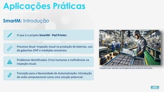 SmartM: Introdução
O que é o projeto SmartM - Pad Printer;
Processo Atual: Inspeção visual na produção de baterias, uso
de gabaritos OHP e medições amostrais;
Problemas Identificados: Erros humanos e ineficiências na
inspeção visual;
Transição para a Necessidade de Automatização: Introdução
da visão computacional como uma solução potencial.
Inspeção visual, operador usando gabarito para análise de dimensões.
Aplicações Práticas
 