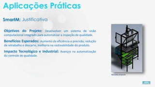 SmartM:
Objetivos do Projeto: Desenvolver um sistema de visão
computacional integrado para automatizar a inspeção de qualidade.
Bancada proposta
Impacto Tecnológico e Industrial: Avanços na automatização
do controle de qualidade.
Benefícios Esperados: Aumento da eficiência e precisão, redução
de retrabalho e descarte, melhoria na rastreabilidade do produto.
Justificativa
Aplicações Práticas
 