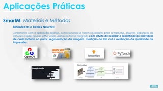 SmartM: Materiais e Métodos
Bibliotecas e Redes Neurais:
Juntamente com a aplicação desktop, outros recursos se fazem necessários para a inspeção, algumas bibliotecas de
software e redes neurais estão sendo usadas de forma integrada com intuito de realizar a identificação individual
de cada bateria no pack, segmentação da imagem, medição do tab cut e avaliação da qualidade de
impressão.
Aplicações Práticas
 