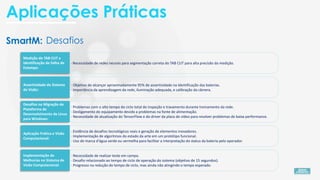 SmartM:
· Necessidade de realizar teste em campo.
· Desafio relacionado ao tempo de ciclo de operação do sistema (objetivo de 15 segundos).
· Progresso na redução do tempo de ciclo, mas ainda não atingindo o tempo esperado.
· Evidência de desafios tecnológicos reais e geração de elementos inovadores.
· Implementação de algoritmos do estado da arte em um protótipo funcional.
· Uso de marca d'água verde ou vermelha para facilitar a interpretação do status da bateria pelo operador.
· Problemas com o alto tempo do ciclo total de inspeção e travamento durante treinamento da rede.
· Desligamento do equipamento devido a problemas na fonte de alimentação.
· Necessidade de atualização do TensorFlow e do driver da placa de vídeo para resolver problemas de baixa performance.
· Objetivo de alcançar aproximadamente 95% de assertividade na identificação das baterias.
· Importância da aprendizagem da rede, iluminação adequada, e calibração da câmera.
· Necessidade de redes neurais para segmentação correta do TAB CUT para alta precisão da medição.
Implementação de
Melhorias no Sistema de
Visão Computacional:
Aplicação Prática e Visão
Computacional:
Desafios na Migração de
Plataforma de
Desenvolvimento de Linux
para Windows:
Assertividade do Sistema
de Visão:
Medição do TAB CUT e
Identificação de Falha de
Estampa:
Desafios
Aplicações Práticas
 