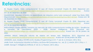 Referências:
GLANDCHUK, Veronika. A história do aprendizado de máquina: como tudo começou?. Label Your Data, 2020.
Disponível em: https://labelyourdata.com/articles/history-of-machine-learning-how-did-it-all-start. Acesso em: 30
de dezembro de 2023.
INTELLIGENCE, Equipe Mordor. Tamanho do mercado de visão computacional e análise de ações – Tendências
e previsões de crescimento (2023 – 2028). Mordor Intelligence, 2023. Disponível em:
https://www.mordorintelligence.com/pt/industry-reports/computer-vision-market. Acesso em: 04 de janeiro de
2024.
ID, Equipe Crypto. Visão computacional: O que é? Como funciona? Crypto ID, 2020. Disponível em:
https://cryptoid.com.br/identidade-digital-destaques/visao-computacional-o-que-e-como-funciona/. Acesso
em: 26 de dezembro de 2023.
JOHNSON, Jack. Modbus TCP/RTU (C#): Modbus Programming in C#. 1°. ed. [S. l.]: Amazon, 2016. 50 p.
JANNAH, Erliyan. Detecção robusta de objetos em tempo real. SlideShare, 2013. Disponível em:
https://pt.slideshare.net/erliyahnj/robust-real-time-object-detection . Acesso em: 02 de janeiro de 2024.
LUGER, George F. Inteligência Artificial. 6°. ed. [S. l.]: Pearson, 2015. 632 p.
LAMB, Frank. Automação Industrial na Prática. McGraw-Hill Companies, Inc.. ed. [S. l.]: AMGH, 2015. 376 p. v. 1.
ID, Equipe Crypto. Visão computacional: O que é? Como funciona? Crypto ID, 2020. Disponível em:
https://cryptoid.com.br/identidade-digital-destaques/visao-computacional-o-que-e-como-funciona/. Acesso
em: 26 de dezembro de 2023.
 