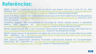 Referências:
SALLES, EML Álvaro. O que é Visão Computacional e para que serve? Santo Digital Cloud Consulting Services,
2024. Disponível em: https://santodigital.com.br/o-que-e-visao-computacional-e-para-que-serve/ . Acesso em: 26 de
dezembro de 2023.
SANGETTHA, Pedigi R. Visão computacional em tecnologia de ciência espacial: avanços e aplicações?
Medium, 2023. Disponível em: https://medium.com/@prsangeetha/computer-vision-in-space-science-
technology-advancements-and-applications-fcfcaf3aea8d. Acesso em: 26 de dezembro de 2023.
SHEN, Chunhua. Segmentação Semântica Fracamente Supervisionada Baseada em Co-segmentação.
ReserchGate, 2017. Disponível em: https://www.researchgate.net/figure/Qualitative-segmentation-results-on-
PASCAL-VOC-2012-validation-set_fig1_317164080. Acesso em: 03 de janeiro de 2024.
SERVICE, Equipe Amazon Web. O que é Computer Vision? Amazon Web Services (AWS), 2024. Disponível em:
https://aws.amazon.com/pt/what-is/computer-vision/. Acesso em: 26 de dezembro de 2023.
SERVICE, Equipe Amazon W. Rastreamento de objetos de nuvem de pontos 3D. Amazon Web Service (AWS),
2024. Disponível em: https://docs.aws.amazon.com/pt_br/sagemaker/latest/dg/sms-point-cloud-object-
tracking.html . Acesso em: 05 de janeiro de 2024.
RIBEIRO, Gabriel F. Considerado um dos pais da internet, Larry Roberts morre aos 81 anos. Tilt UOL, 2018.
Disponível em: https://www.uol.com.br/tilt/noticias/redacao/2018/12/31/considerado-um-dos-pais-da-internet-
larry-roberts-morre-aos-81-anos.htm?cmpid=copiaecola. Acesso em: 30 de dezembro de 2023.
 