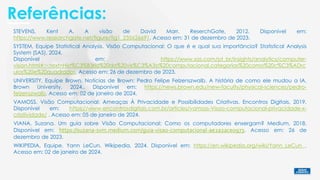 Referências:
SYSTEM, Equipe Statistical Analysis. Visão Computacional: O que é e qual sua importância? Statistical Analysis
System (SAS), 2024.
Disponível em: https://www.sas.com/pt_br/insights/analytics/computer-
vision.html#:~:text=Hist%C3%B3ria%20da%20vis%C3%A3o%20computacional,categorias%20como%20c%C3%ADrc
ulos%20e%20quadrados. Acesso em: 26 de dezembro de 2023.
VAMOSS. Visão Computacional: Ameaças À Privacidade e Possibilidades Criativas. Encontros Digitais, 2019.
Disponível em: https://www.encontrosdigitais.com.br/articles/vamoss-Visao-computacional-privacidade-x-
criatividade/ . Acesso em: 05 de janeiro de 2024.
UNIVERSITY, Equipe Brown. Notícias de Brown: Pedro Felipe Felzenszwalb. A história de como ele mudou a IA.
Brown University, 2024.. Disponível em: https://news.brown.edu/new-faculty/physical-sciences/pedro-
felzenszwalb. Acesso em: 02 de janeiro de 2024.
VIANA, Suzana. Um guia sobre Visão Computacional: Como os computadores enxergam? Medium, 2018.
Disponível em: https://suzana-svm.medium.com/guia-visao-computacional-ae2a2ace0973. Acesso em: 26 de
dezembro de 2023.
STEVENS, Kent A. A visão de David Marr. ReserchGate, 2012. Disponível em:
https://www.researchgate.net/figure/fig1_235626691. Acesso em: 31 de dezembro de 2023.
WIKIPEDIA, Equipe. Yann LeCun. Wikipedia, 2024. Disponível em: https://en.wikipedia.org/wiki/Yann_LeCun .
Acesso em: 02 de janeiro de 2024.
 