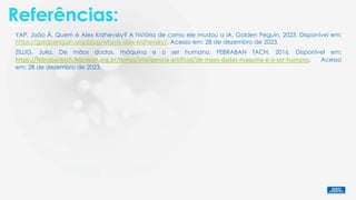 Referências:
ZILLIG, Julia. De mãos dadas, máquina e o ser humano. FEBRABAN TACH, 2016. Disponível em:
https://febrabantech.febraban.org.br/temas/inteligencia-artificial/de-maos-dadas-maquina-e-o-ser-humano. Acesso
em: 28 de dezembro de 2023.
YAP, João Â. Quem é Alex Krizhevsky? A história de como ele mudou a IA. Golden Peguin, 2023. Disponível em:
https://goldpenguin.org/blog/who-is-alex-krizhevsky/. Acesso em: 28 de dezembro de 2023.
 