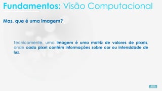 Mas, que é uma imagem?
Tecnicamente, uma imagem é uma matriz de valores de pixels,
onde cada pixel contém informações sobre cor ou intensidade de
luz.
Fundamentos: Visão Computacional
 