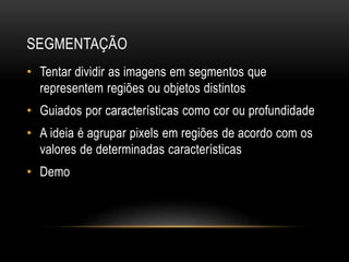 SEGMENTAÇÃO
• Tentar dividir as imagens em segmentos que
representem regiões ou objetos distintos
• Guiados por características como cor ou profundidade
• A ideia é agrupar pixels em regiões de acordo com os
valores de determinadas características
• Demo
 