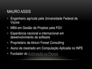 MAURO ASSIS
• Engenheiro agrícola pela Universidade Federal de
Viçosa
• MBA em Gestão de Projetos pela FGV
• Esperiência nacional e internacional em
dewenvolvimento de software
• Proprietário da Atrium Forest Consulting
• Aluno de mestrado em Computação Aplicada no INPE
• Fundador do Automação no Parque
 