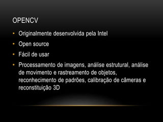 OPENCV
• Originalmente desenvolvida pela Intel
• Open source
• Fácil de usar
• Processamento de imagens, análise estrutural, análise
de movimento e rastreamento de objetos,
reconhecimento de padrões, calibração de câmeras e
reconstituição 3D
 