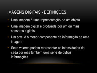 IMAGENS DIGITAIS - DEFINIÇÕES
• Uma imagem é uma representação de um objeto
• Uma imagem digital é produzida por um ou mais
sensores digitais
• Um pixel é o menor componente de informação de uma
imagem
• Seus valores podem representar as intensidades de
cada cor mas também uma série de outras
informações
 