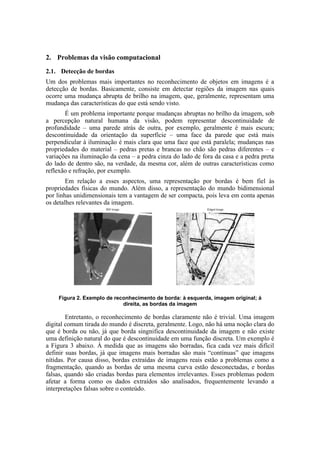 2. Problemas da visão computacional
2.1. Detecção de bordas
Um dos problemas mais importantes no reconhecimento de objetos em imagens é a
detecção de bordas. Basicamente, consiste em detectar regiões da imagem nas quais
ocorre uma mudança abrupta de brilho na imagem, que, geralmente, representam uma
mudança das características do que está sendo visto.
É um problema importante porque mudanças abruptas no brilho da imagem, sob
a percepção natural humana da visão, podem representar descontinuidade de
profundidade – uma parede atrás de outra, por exemplo, geralmente é mais escura;
descontinuidade da orientação da superfície – uma face da parede que está mais
perpendicular à iluminação é mais clara que uma face que está paralela; mudanças nas
propriedades do material – pedras pretas e brancas no chão são pedras diferentes – e
variações na iluminação da cena – a pedra cinza do lado de fora da casa e a pedra preta
do lado de dentro são, na verdade, da mesma cor, além de outras características como
reflexão e refração, por exemplo.
Em relação a esses aspectos, uma representação por bordas é bem fiel às
propriedades físicas do mundo. Além disso, a representação do mundo bidimensional
por linhas unidimensionais tem a vantagem de ser compacta, pois leva em conta apenas
os detalhes relevantes da imagem.
Figura 2. Exemplo de reconhecimento de borda: à esquerda, imagem original; à
direita, as bordas da imagem
Entretanto, o reconhecimento de bordas claramente não é trivial. Uma imagem
digital comum tirada do mundo é discreta, geralmente. Logo, não há uma noção clara do
que é borda ou não, já que borda singnifica descontinuidade da imagem e não existe
uma definição natural do que é descontinuidade em uma função discreta. Um exemplo é
a Figura 3 abaixo. À medida que as imagens são borradas, fica cada vez mais difícil
definir suas bordas, já que imagens mais borradas são mais “contínuas” que imagens
nítidas. Por causa disso, bordas extraídas de imagens reais estão a problemas como a
fragmentação, quando as bordas de uma mesma curva estão desconectadas, e bordas
falsas, quando são criadas bordas para elementos irrelevantes. Esses problemas podem
afetar a forma como os dados extraídos são analisados, frequentemente levando a
interpretações falsas sobre o conteúdo.
 