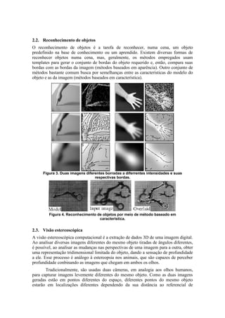 2.2. Reconhecimento de objetos
O reconhecimento de objetos é a tarefa de reconhecer, numa cena, um objeto
predefinido na base de conhecimento ou um aprendido. Existem diversas formas de
reconhecer objetos numa cena, mas, geralmente, os métodos empregados usam
templates para gerar o conjunto de bordas do objeto requerido e, então, compara suas
bordas com as bordas da imagem (métodos baseados em aparência). Outro conjunto de
métodos bastante comum busca por semelhanças entre as características do modelo do
objeto e as da imagem (métodos baseados em característica).
Figura 3. Duas imagens diferentes borradas a diferrentes intensidades e suas
respectivas bordas.
Figura 4. Reconhecimento de objetos por meio de método baseado em
característica.
2.3. Visão estereoscópica
A visão estereoscópica computacional é a extração de dados 3D de uma imagem digital.
Ao analisar diversas imagens diferentes do mesmo objeto tiradas de ângulos diferentes,
é possível, ao analisar as mudanças nas perspectivas de uma imagem para a outra, obter
uma representação tridimensional limitada do objeto, dando a sensação de profundidade
a ele. Esse processo é análogo à estereopsia nos animais, que são capazes de perceber
profundidade conbinando as imagens que chegam em ambos os olhos.
Tradicionalmente, são usadas duas câmeras, em analogia aos olhos humanos,
para capturar imagens levemente diferentes do mesmo objeto. Como as duas imagens
geradas estão em pontos diferentes do espaço, diferentes pontos do mesmo objeto
estarão em localizações diferentes dependendo da sua distância ao referencial de
 