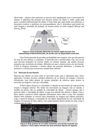 observação – objetos mais próximos se movem mais rapidamente com o movimento da
câmera. A diferença das posições dos diversos pontos do objeto é, então, usada para
gerar o modelo tridimensional do objeto. É bom notar que, para medir essa diferença, é
necessário resolver o problema da correspondência, isto é, determinar qual ponto em
uma imagem é resultado da projeção do mesmo ponto na outra imagem [Russel and
Norvig, 2010].
Figura 5. Duas projeções diferentes do mesmo objeto formam uma
representação tridimensional dele, de acordo com as disparidades entre elas.
Uma forma parecida de perceber profundidade nas imagens, mas que não precisa
de mais de uma câmera, é a paralaxe. É parecida com a estereoscopia, mas, em vez de
usar diversas projeções do mesmo objeto no mesmo instante, são usadas diversas
projeções que ocorreram em tempos diferentes em que a câmera estava em movimento.
Como as imagens mostrarão o mesmo objeto em posições diferentes, o restante do
processo é o mesmo que no processo usando duas câmeras.
2.4. Detecção de movimento
Detectar que objetos ou áreas estão se movendo numa cena é importante para várias
aplicações. Existem diversos métodos diferentes de se fazê-lo em relação a diversos
referenciais, mas todos partem do mesmo princípio de observar quais pontos se
moveram na imagem e com que velocidade.
O fluxo óptico descreve a velocidade e a direção do movimento de cada pixel em
relação à imagem anterior. Por medir um movimento na imagem, não no mundo, é
medido em pixels, não na unidade de velocidade do objeto – mesmo porque, não é
possível saber a velocidade do objeto, já que esse método não detecta o objeto. Com o
fluxo óptico é possível inferir algumas informações úteis sobre a cena. Por exemplo,
objetos mais distantes se movem mais lentamente na imagem que objetos próximos.
Logo, é possível deduzir a velocidade de um objeto dependendo de sua velocidade da
imagem. O conceito de fluxo óptico vem sendo bastante desenvolvido em áreas como a
compactação de vídeo.
Figura 6. Dois quadros de um vídeo mostrando uma tenista mexendo sua
raquete e o fluxo óptico extraído das duas primeiras figuras em seguida.
 