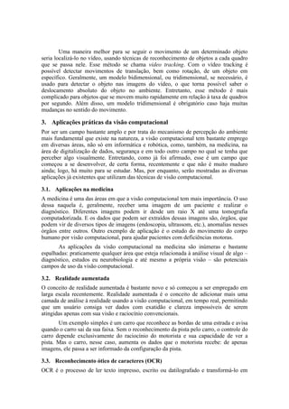 Uma maneira melhor para se seguir o movimento de um determinado objeto
seria localizá-lo no vídeo, usando técnicas de reconhecimento de objetos a cada quadro
que se passa nele. Esse método se chama video tracking. Com o vídeo tracking é
possível detectar movimentos de translação, bem como rotação, de um objeto em
específico. Geralmente, um modelo bidimensional, ou tridimensional, se necessário, é
usado para detectar o objeto nas imagens do vídeo, o que torna possível saber o
deslocamento absoluto do objeto no ambiente. Entretanto, esse método é mais
complicado para objetos que se movem muito rapidamente em relação à taxa de quadros
por segundo. Além disso, um modelo tridimensional é obrigatório caso haja muitas
mudanças no sentido do movimento.
3. Aplicações práticas da visão computacional
Por ser um campo bastante amplo e por trata do mecanismo de percepção do ambiente
mais fundamental que existe na natureza, a visão computacional tem bastante emprego
em diversas áreas, não só em informática e robótica, como, também, na medicina, na
área de digitalização de dados, segurança e em todo outro campo no qual se tenha que
perceber algo visualmente. Entretando, como já foi afirmado, esse é um campo que
começou a se desenvolver, de certa forma, recentemente e que não é muito maduro
ainda; logo, há muito para se estudar. Mas, por enquanto, serão mostradas as diversas
aplicações já existentes que utilizam das técnicas de visão computacional.
3.1. Aplicações na medicina
A medicina é uma das áreas em que a visão computacional tem mais importância. O uso
dessa naquela é, geralmente, receber uma imagem de um paciente e realizar o
diagnóstico. Diferentes imagens podem ir desde um raio X até uma tomografia
computadorizada. E os dados que podem ser extraídos dessas imagens são, órgãos, que
podem vir de diversos tipos de imagens (endoscopia, ultrassom, etc.), anomalias nesses
órgãos entre outros. Outro exemplo de aplicação é o estudo do movimento do corpo
humano por visão computacional, para ajudar pacientes com deficiências motoras.
As aplicações da visão computacional na medicina são inúmeras e bastante
espalhadas: praticamente qualquer área que esteja relacionada à análise visual de algo –
diagnóstico, estudos eu neurobiologia e até mesmo a própria visão – são potenciais
campos de uso da visão computacional.
3.2. Realidade aumentada
O conceito de realidade aumentada é bastante novo e só começou a ser empregado em
larga escala recentemente. Realidade aumentada é o conceito de adicionar mais uma
camada de análise à realidade usando a visão computacional, em tempo real, permitindo
que um usuário consiga ver dados com exatidão e clareza impossíveis de serem
atingidas apenas com sua visão e raciocínio convencionais.
Um exemplo simples é um carro que reconhece as bordas de uma estrada e avisa
quando o carro sai da sua faixa. Sem o reconhecimento da pista pelo carro, o controle do
carro depende exclusivamente do raciocínio do motorista e sua capacidade de ver a
pista. Mas o carro, nesse caso, aumenta os dados que o motorista recebe: de apenas
imagens, ele passa a ser informado da configuração da pista.
3.3. Reconhecimento ótico de caracteres (OCR)
OCR é o processo de ler texto impresso, escrito ou datilografado e transformá-lo em
 