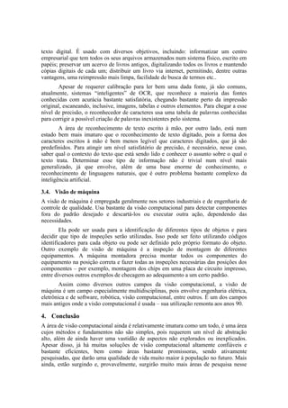 texto digital. É usado com diversos objetivos, incluindo: informatizar um centro
empresarial que tem todos os seus arquivos armazenados num sistema físico, escrito em
papéis; preservar um acervo de livros antigos, digitalizando todos os livros e mantendo
cópias digitais de cada um; distribuir um livro via internet, permitindo, dentre outras
vantagens, uma reimpressão mais limpa, facilidade de busca de termos etc..
Apesar de requerer calibração para ler bem uma dada fonte, já são comuns,
atualmente, sistemas “inteligentes” de OCR, que reconhece a maioria das fontes
conhecidas com acurácia bastante satisfatória, chegando bastante perto da impressão
original, escaneando, inclusive, imagens, tabelas e outros elementos. Para chegar a esse
nível de precisão, o reconhecedor de caracteres usa uma tabela de palavras conhecidas
para corrigir a possível criação de palavras inexistentes pelo sistema.
A área de reconhecimento de texto escrito à mão, por outro lado, está num
estado bem mais imaturo que o reconhecimento de texto digitado, pois a forma dos
caracteres escritos à mão é bem menos legível que caracteres digitados, que já são
predefinidos. Para atingir um nível satisfatório de precisão, é necessário, nesse caso,
saber qual o contexto do texto que está sendo lido e conhecer o assunto sobre o qual o
texto trata. Determinar esse tipo de informação não é trivial num nível mais
generalizado, já que envolve, além de uma base enorme de conhecimento, o
reconhecimento de linguagens naturais, que é outro problema bastante complexo da
inteligência artificial.
3.4. Visão de máquina
A visão de máquina é empregada geralmente nos setores industriais e de engenharia de
controle de qualidade. Usa bastante da visão computacional para detectar componentes
fora do padrão desejado e descartá-los ou executar outra ação, dependendo das
necessidades.
Ela pode ser usada para a identificação de diferentes tipos de objetos e para
decidir que tipo de inspeções serão utilizadas. Isso pode ser feito utilizando códigos
identificadores para cada objeto ou pode ser definido pelo próprio formato do objeto.
Outro exemplo de visão de máquina é a inspeção de montagem de diferentes
equipamentos. A máquina montadora precisa montar todos os componentes do
equipamento na posição correta e fazer todas as inspeções necessárias das posições dos
componentes – por exemplo, montagem dos chips em uma placa de circuito impresso,
entre diversos outros exemplos de checagem ao adequamento a um certo padrão.
Assim como diversos outros campos da visão computacional, a visão de
máquina é um campo especialmente multidisciplinas, pois envolve engenharia elétrica,
eletrônica e de software, robótica, visão computacional, entre outros. É um dos campos
mais antigos onde a visão computacional é usada – sua utilização remonta aos anos 90.
4. Conclusão
A área de visão computacional ainda é relativamente imatura como um todo, é uma área
cujos métodos e fundamentos não são simples, pois requerem um nível de abstração
alto, além de ainda haver uma vastidão de aspectos não explorados ou inexplicados.
Apesar disso, já há muitas soluções de visão computacional altamente confiáveis e
bastante eficientes, bem como áreas bastante promissoras, sendo ativamente
pesquisadas, que darão uma qualidade de vida muito maior à população no futuro. Mais
ainda, estão surgindo e, provavelmente, surgirão muito mais áreas de pesquisa nesse
 