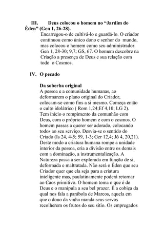 III. Deus colocou o homem no “Jardim do
Éden” (Gen 1, 26-28).
Encarregou-o de cultivá-lo e guardá-lo. O criador
continuou como único dono e senhor do mundo,
mas colocou o homem como seu administrador.
Gen 1, 28-30; 9,7; GS, 67. O homem descobre na
Criação a presença de Deus e sua relação com
todo o Cosmos.
IV. O pecado
Da soberba original
A pessoa e a comunidade humanas, ao
deformarem o plano original do Criador,
colocam-se como fins a si mesmo. Começa então
o culto idolátrico ( Rom 1,24;Ef 4,10; LG 2).
Tem início o rompimento da comunhão com
Deus, com o próprio homem e com o cosmos. O
homem passas a querer ser adorado, colocando
todos ao seu serviço. Desvia-se o sentido do
Criado (Is 24, 4-5; 59, 1-3; Ger 12,4; Jô 4, 20,21).
Deste modo a criatura humana rompe a unidade
interior da pessoa, cria a divisão entre os demais
com a dominação, a instrumentalização. A
Natureza passa a ser explorada em função de si,
deformada e maltratada. Não será o Éden que seu
Criador quer que ela seja para a criatura
inteligente mas, paulatinamente poderá retornar
ao Caos primitivo. O homem toma o que é de
Deus e o manipula a seu bel prazer. É a cobiça da
qual nos fala a parábola de Marcos, aquela em
que o dono da vinha manda seus servos
recolherem os frutos do seu sitio. Os empregados
 