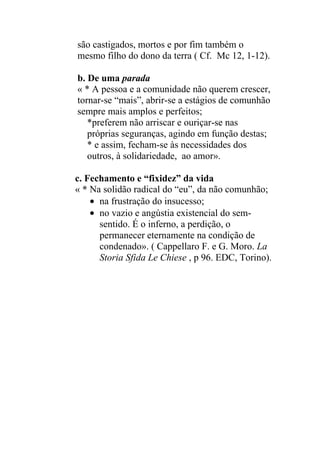 são castigados, mortos e por fim também o
mesmo filho do dono da terra ( Cf. Mc 12, 1-12).
b. De uma parada
« * A pessoa e a comunidade não querem crescer,
tornar-se “mais”, abrir-se a estágios de comunhão
sempre mais amplos e perfeitos;
*preferem não arriscar e ouriçar-se nas
próprias seguranças, agindo em função destas;
* e assim, fecham-se às necessidades dos
outros, à solidariedade, ao amor».
c. Fechamento e “fixidez” da vida
« * Na solidão radical do “eu”, da não comunhão;
na frustração do insucesso;
no vazio e angústia existencial do sem-
sentido. É o inferno, a perdição, o
permanecer eternamente na condição de
condenado». ( Cappellaro F. e G. Moro. La
Storia Sfida Le Chiese , p 96. EDC, Torino).
 