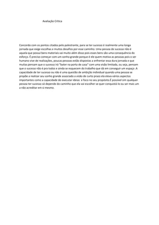 Avaliação Crítica
Concordo com os pontos citados pelo palestrante, para se ter sucesso é realmente uma longa
jornada que exige escolhas e muitos desafios por esse caminho. Uma pessoa de sucesso não é
aquela que possui bens materiais vai muito além disso pois esses bens são uma consequência do
esforço. É preciso começar com um sonho grande porque é ele quem motiva as pessoas pois o ser
humano vive de realizações, poucas pessoas estão dispostas a enfrentar essa dura jornada e que
muitas pensam que o sucesso irá “bater na porta de casa” com uma visão limitada, ou seja, pensam
que o sucesso não é pra todos e ainda se esquecem do trabalho que dá em conseguir um espaço .A
capacidade de ter sucesso ou não é uma questão de ambição individual quando uma pessoa se
propõe a realizar seu sonho grande associado a visão de curto prazo ela eleva vários aspectos
importantes como a capacidade de executar ideias e foco no seu propósito.É possível sim qualquer
pessoa ter sucesso só depende do caminho que ela vai escolher se quer conquistá-lo ou ser mais um
a não acreditar em si mesmo.