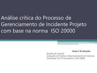Análise crítica do Processo de
Gerenciamento de Incidente Projeto
com base na norma ISO 20000
Paulo C M Almeida
Analista de Suporte
Graduado em Análise e Desenvolvimento de Sistemas
Certificado ITIL V3 Foundation e ISO 20000
 