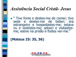 Assistência Social Cristã- Jesus
   “ Tive fome e destes-me de comer; tive
    sede e destes-me de beber; era
    estrangeiro e hospedastes-me; estava
    nu e vestistes-me; adoeci e visitastes-
    me; estive na prisão e fostes ver-me.”

(Mateus 25: 35, 36)
 
