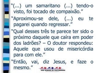 “(...) um samaritano (...) tendo-o
 visto, foi tocado de compaixão.”
“Aproximou-se dele, (...) eu te
 pagarei quando regressar.”
“Qual desses três te parece ter sido o
 próximo daquele que caíra em poder
 dos ladrões? – O doutor respondeu:
 Aquele que usou de misericórdia
 para com ele.”
“Então, vai, diz Jesus, e faze o
 mesmo.”
 