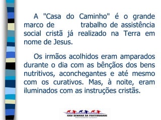 A "Casa do Caminho" é o grande
marco de          trabalho de assistência
social cristã já realizado na Terra em
nome de Jesus.

   Os irmãos acolhidos eram amparados
durante o dia com as bênçãos dos bens
nutritivos, aconchegantes e até mesmo
com os curativos. Mas, à noite, eram
iluminados com as instruções cristãs.
 