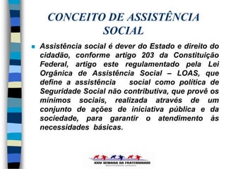 CONCEITO DE ASSISTÊNCIA
              SOCIAL
   Assistência social é dever do Estado e direito do
    cidadão, conforme artigo 203 da Constituição
    Federal, artigo este regulamentado pela Lei
    Orgânica de Assistência Social – LOAS, que
    define a assistência    social como política de
    Seguridade Social não contributiva, que provê os
    mínimos sociais, realizada através de um
    conjunto de ações de iniciativa pública e da
    sociedade, para garantir o atendimento às
    necessidades básicas.
 